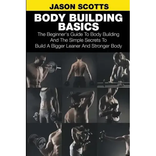 Body Building Basics: The Beginner's Guide to Body Building and the Simple Secrets to Build a Bigger Leaner and Stronger Body