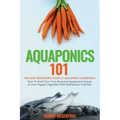Aquaponics 101: The Easy Beginner's Guide to Aquaponic Gardening: How To Build Your Own Backyard Aquaponics System and Grow Organic Ve