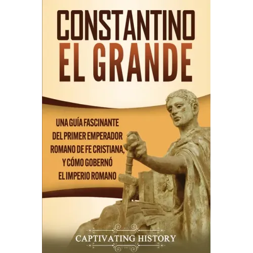 Constantino el Grande: Una guía fascinante del primer emperador romano de fe cristiana, y cómo gobernó el Imperio romano