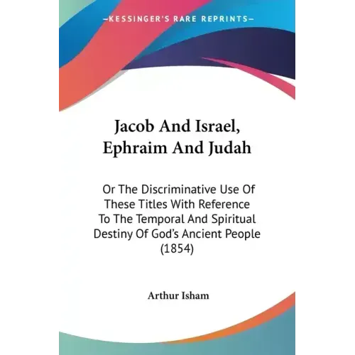 Jacob And Israel, Ephraim And Judah: Or The Discriminative Use Of These Titles With Reference To The Temporal And Spiritual Destiny Of God's Ancient P