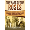 The Wars of the Roses: A Captivating Guide to the English Civil Wars That Brought down the Plantagenet Dynasty and Put the Tudors on the Thro