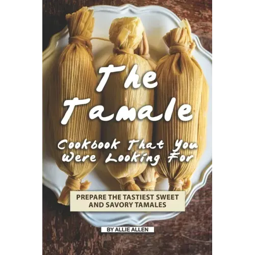 The Tamale Cookbook That You Were Looking For: Prepare the Tastiest Sweet and Savory Tamales