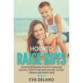 How to Raise Boys: Secrets of Raising Healthy Sons and Helping Them to Become Mature, Clever, Strong and Happy Men