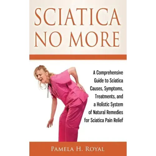 Sciatica No More: A Comprehensive Guide to Sciatica Causes, Symptoms, Treatments, and a Holistic System of Natural Remedies for Sciatica Pain Relief