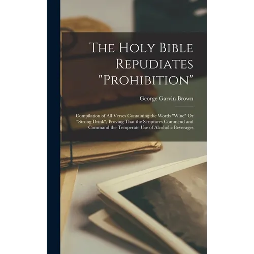 The Holy Bible Repudiates "prohibition": Compilation of All Verses Containing the Words "wine" Or "strong Drink", Proving That the Scriptures Commend