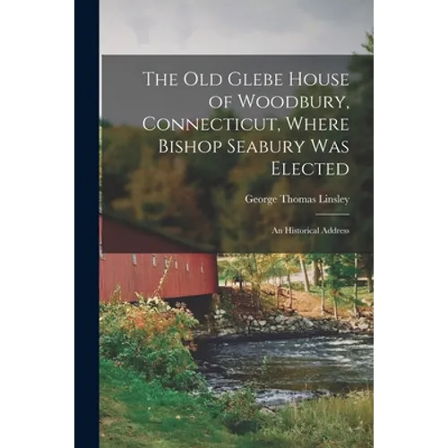 The Old Glebe House of Woodbury, Connecticut, Where Bishop Seabury Was Elected: an Historical Address