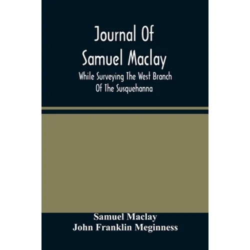 Journal Of Samuel Maclay, While Surveying The West Branch Of The Susquehanna, The Sinnemahoning And The Allegheny Rivers, In 1790
