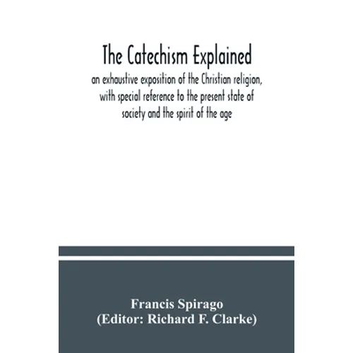 The catechism explained: an exhaustive exposition of the Christian religion, with special reference to the present state of society and the spi