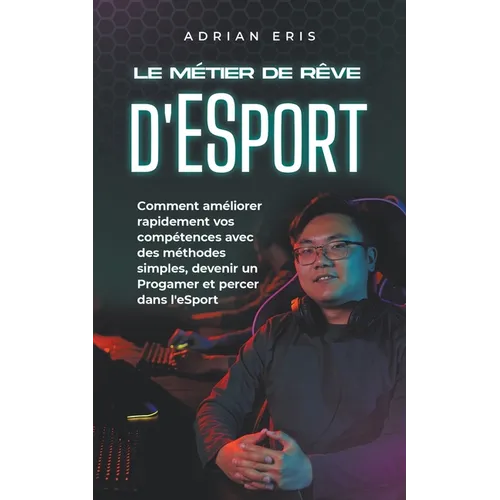 Le métier de rêve d'ESport: Comment améliorer rapidement vos compétences avec des méthodes simples, devenir un Progamer et percer dans l'eSport