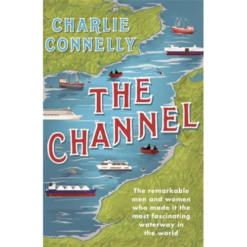 The Channel: The Remarkable Men and Women Who Made It the Most Fascinating Waterway in the World