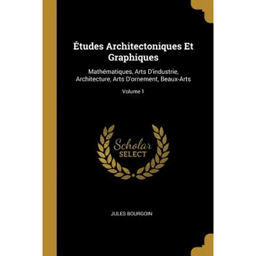 Études Architectoniques Et Graphiques: Mathématiques, Arts D'industrie, Architecture, Arts D'ornement, Beaux-Arts; Volume 1