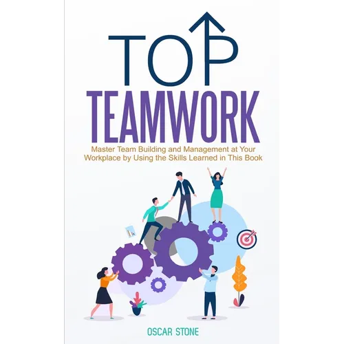 Top Teamwork: Master Team Building and Management at Your Workplace by Using the Skills Learned in This Book