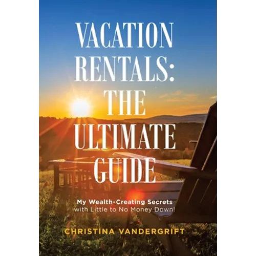 Vacation Rentals: the Ultimate Guide: My Wealth-Creating Secrets with Little to No Money Down!