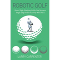 Robotic Golf: How a High-Handicap Golfer Can Become a Single-Digit Golfer by a Guy Who Did It