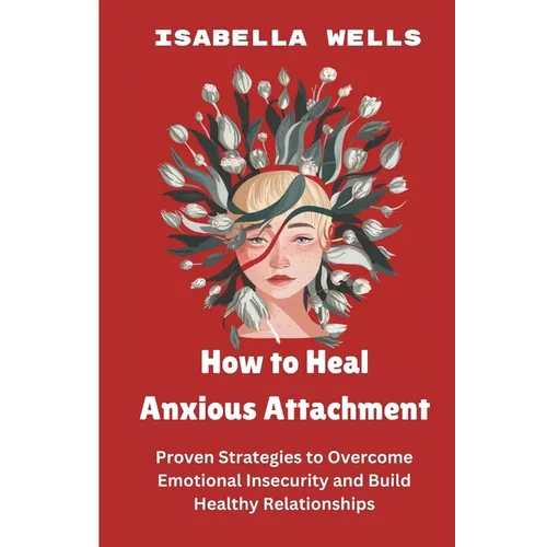 How to Heal Anxious Attachment: Proven Strategies to Overcome Emotional Insecurity and Build Healthy Relationships