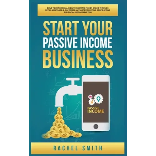 Start Your Passive Income Business: Build Your Financial Wealth and Make Money Online through Retail Arbitrage, E-Commerce, Affiliate Marketing, Drops