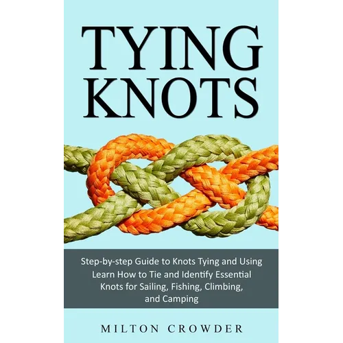 Tying Knots: Step-by-step Guide to Knots Tying and Using (Learn How to Tie and Identify Essential Knots for Sailing, Fishing, Climbing, and Camping)