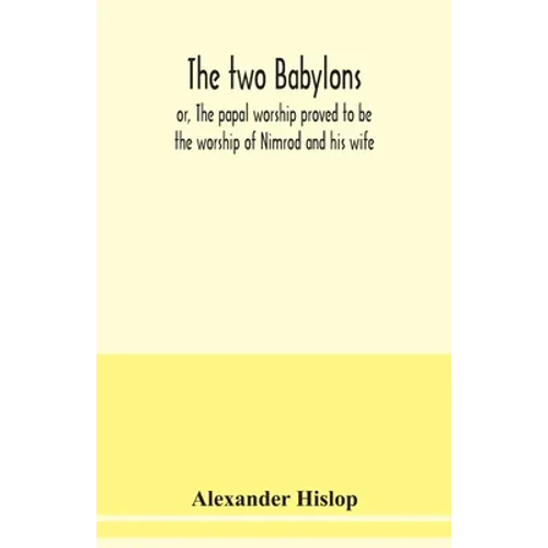 The two Babylons, or, The papal worship proved to be the worship of Nimrod and his wife: with sixty-one woodcut illustrations from Nineveh, Babylon, E