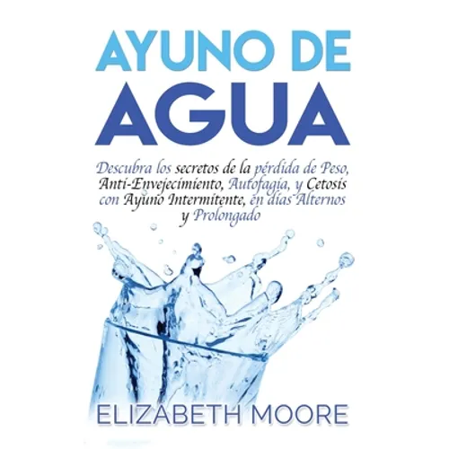 Ayuno de Agua: Descubra los secretos de la pérdida de Peso, Anti-Envejecimiento, Autofagia, y Cetosis con Ayuno Intermitente, en días Alternos y Prolo