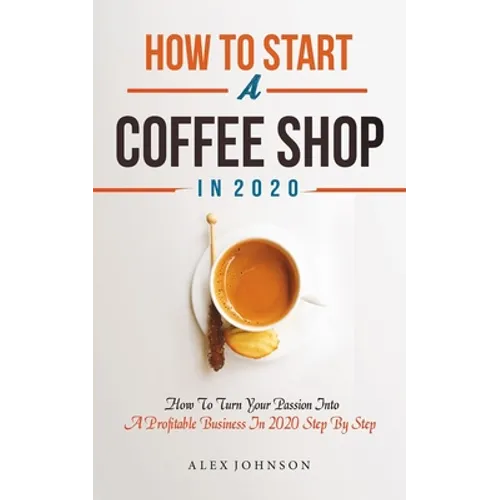 How To Start A Coffee Shop in 2020: How To Turn Your Passion Into A Profitable Business In 2020 Step By Step