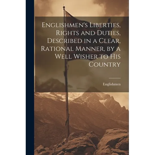 Englishmen's Liberties, Rights and Duties, Described in a Clear, Rational Manner, by a Well Wisher to His Country