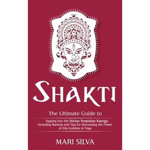 Shakti: The Ultimate Guide to Tapping into the Divine Feminine Energy, Including Mantras and Tips for Harnessing the Power of this Goddess in Yoga