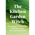 The Kitchen Garden Witch: Incorporating Homegrown Herbs and Plants into Magic and Rituals