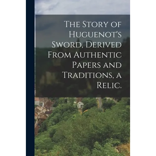 The Story of Huguenot's Sword, Derived From Authentic Papers and Traditions, a Relic.