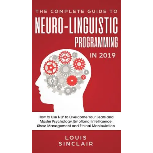 The Complete Guide to Neuro-Linguistic Programming in 2019: How to Use NLP to Overcome Your Fears and Master Psychology, Emotional Intelligence, Stres