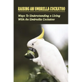 Raising An Umbrella Cockatoo: Ways To Understanding & Living With An Umbrella Cockatoo: What Is The Lifespan Of An Umbrella Cockatoo