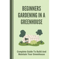 Beginners Gardening In A Greenhouse: Complete Guide To Build And Maintain Your Greenhouse: Complete Guide To Maintaining Your Greenhouse