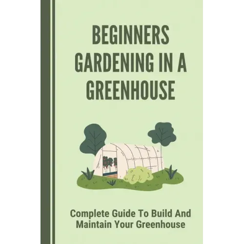 Beginners Gardening In A Greenhouse: Complete Guide To Build And Maintain Your Greenhouse: Complete Guide To Maintaining Your Greenhouse