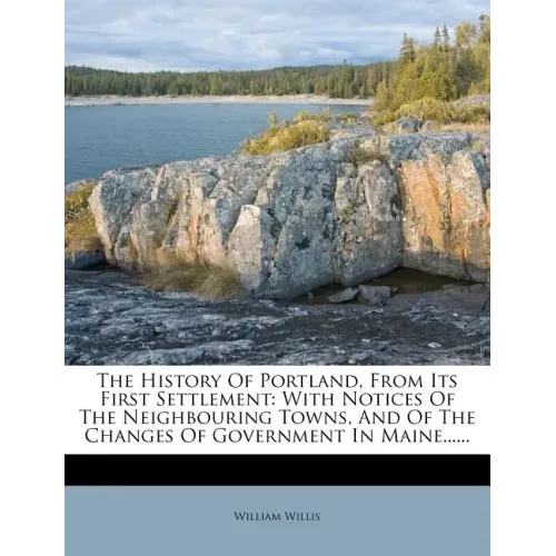 The History Of Portland, From Its First Settlement: With Notices Of The Neighbouring Towns, And Of The Changes Of Government In Maine......