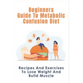 Beginners Guide To Metabolic Confusion Diet: Recipes And Exercises To Lose Weight And Build Muscle: Metabolic Confusion Meal Plans Ideas