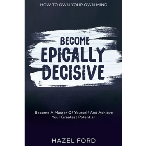 How To Own Your Own Mind: Become Epically Decisive - Become A Master Of Yourself And Achieve Your Greatest Potential