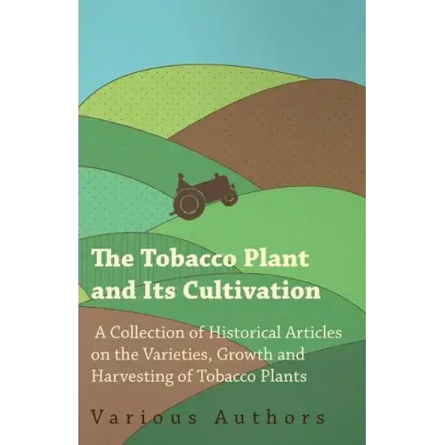 The Tobacco Plant and Its Cultivation - A Collection of Historical Articles on the Varieties, Growth and Harvesting of Tobacco Plants