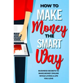 How to Make Money the Smart Way: Business Secrets to Make Money Online While Living a Life You Love