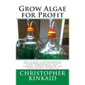 Grow Algae for Profit: How to Build a Photobioreactor for Growing Algae for Proteins, Lipids, Carbohydrates, Anti-Oxidants, Biofuels, Biodies