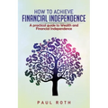 How to Achieve Financial Independence: A practical guide to Wealth and Financial Independence