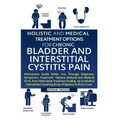 Holistic and Medical Treatment Options for Chronic Bladder and Interstitial Cystitis Pain: All-Inclusive Guide Walk You Through Diagnosis, Symptoms, T