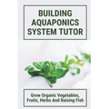 Building Aquaponics System Tutor: Grow Organic Vegetables, Fruits, Herbs And Raising Fish: How To Set Up A Backyard Aquaponics System