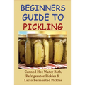 Beginners Guide To Pickling: Canned Hot Water Bath, Refrigerator Pickles & Lacto Fermented Pickles: How To Water Bath Can Pickles