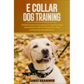 E Collar Dog Training: The Best Guide for Everything You Need to Know About Electric Collar for Training Your Dog and Ensuring Good Behaviour