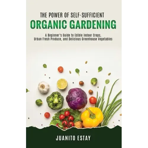 The Power of Self-Sufficient Organic Gardening: A Beginner's Guide to Edible Indoor Crops, Urban Fresh Produce, and Delicious Greenhouse Vegetables