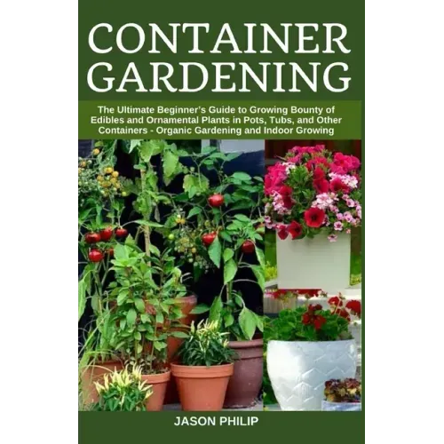 Container Gardening: The Ultimate Beginners Guide to Growing Bounty of Edibles and Ornamental Plants in Pots, Tubs, and Other Containers -