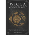 Wicca Moon Magic: A Wicca Grimoire on Moon Magic Power with Moon Spells and Rituals for Witchcraft Practitioners and Beginners