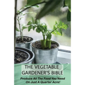The Vegetable Gardener's Bible: Produce All The Food You Need On Just A Quarter Acre!: Vegetable Gardening For Beginners