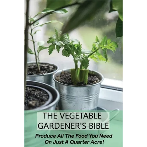 The Vegetable Gardener's Bible: Produce All The Food You Need On Just A Quarter Acre!: Vegetable Gardening For Beginners