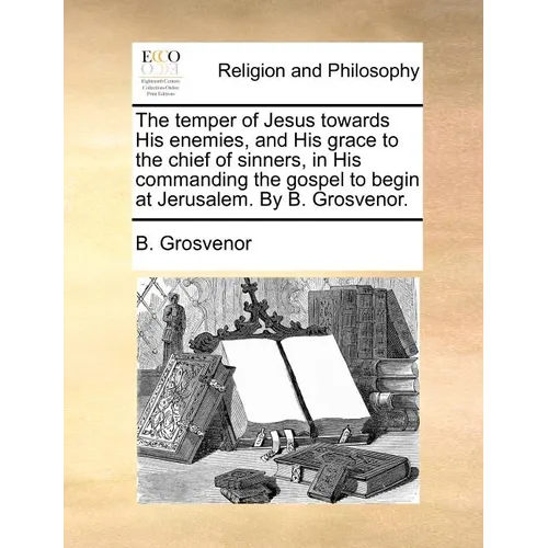 The temper of Jesus towards His enemies, and His grace to the chief of sinners, in His commanding the gospel to begin at Jerusalem. By B. Grosvenor.