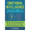 Emotional Intelligence in Business: EQ: The Essential Ingredient to Survive and Thrive as a Modern Workplace Leader
